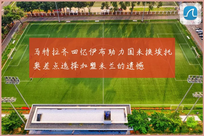 马特拉齐回忆伊布助力国米换埃托奥差点选择加盟米兰的遗憾