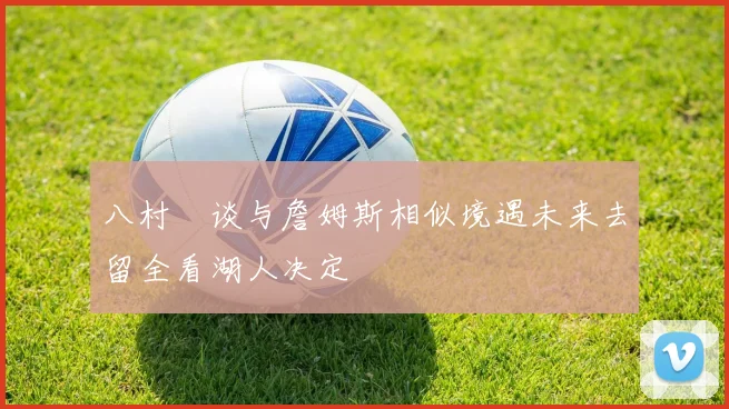 八村塁谈与詹姆斯相似境遇未来去留全看湖人决定