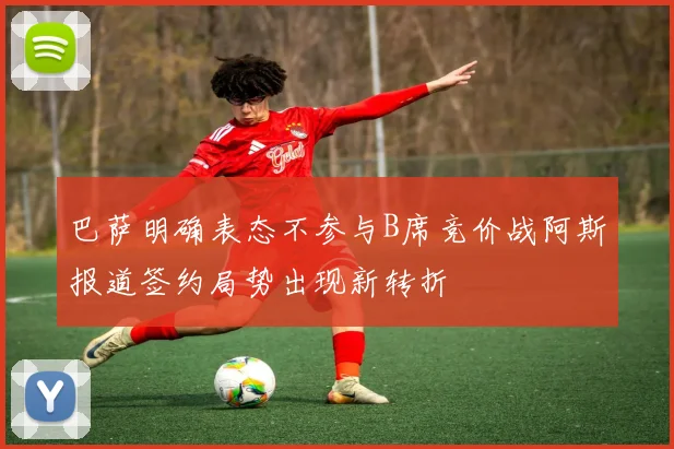 巴萨明确表态不参与B席竞价战阿斯报道签约局势出现新转折