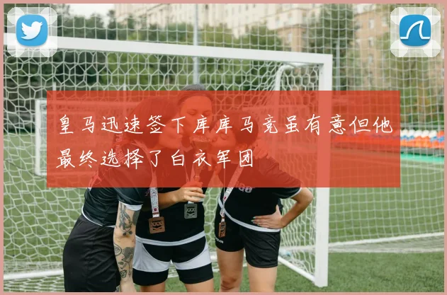 皇马迅速签下库库马竞虽有意但他最终选择了白衣军团