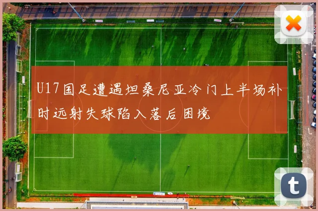 U17国足遭遇坦桑尼亚冷门上半场补时远射失球陷入落后困境