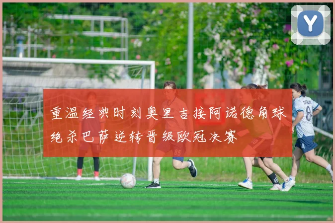 重温经典时刻奥里吉接阿诺德角球绝杀巴萨逆转晋级欧冠决赛