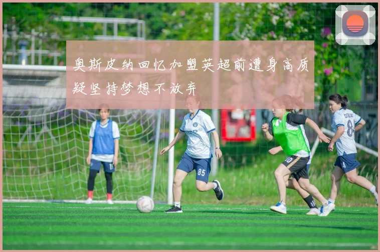 奥斯皮纳回忆加盟英超前遭身高质疑坚持梦想不放弃