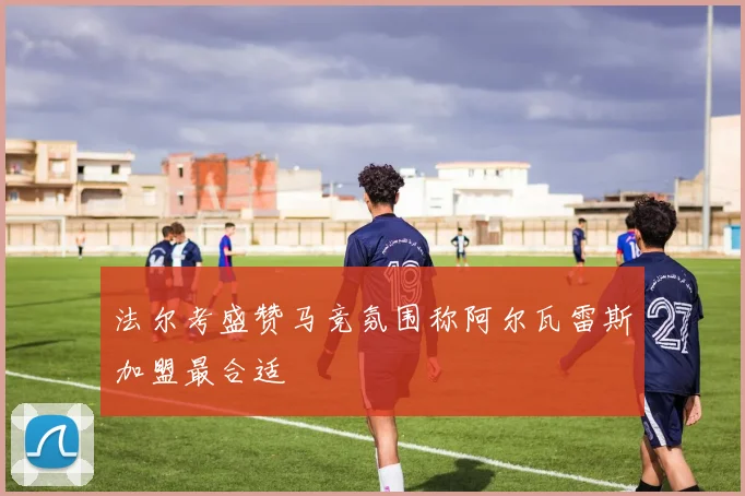 法尔考盛赞马竞氛围称阿尔瓦雷斯加盟最合适