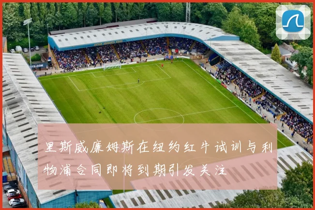 里斯威廉姆斯在纽约红牛试训与利物浦合同即将到期引发关注
