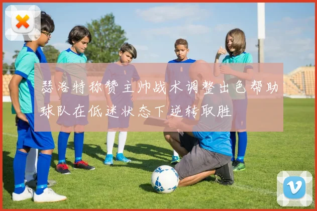 瑟洛特称赞主帅战术调整出色帮助球队在低迷状态下逆转取胜
