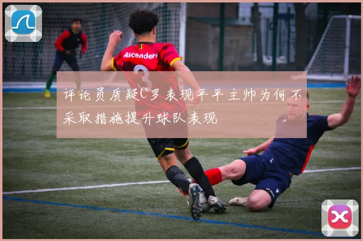 评论员质疑C罗表现平平主帅为何不采取措施提升球队表现