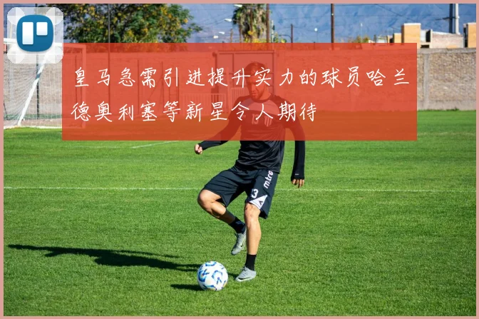 皇马急需引进提升实力的球员哈兰德奥利塞等新星令人期待