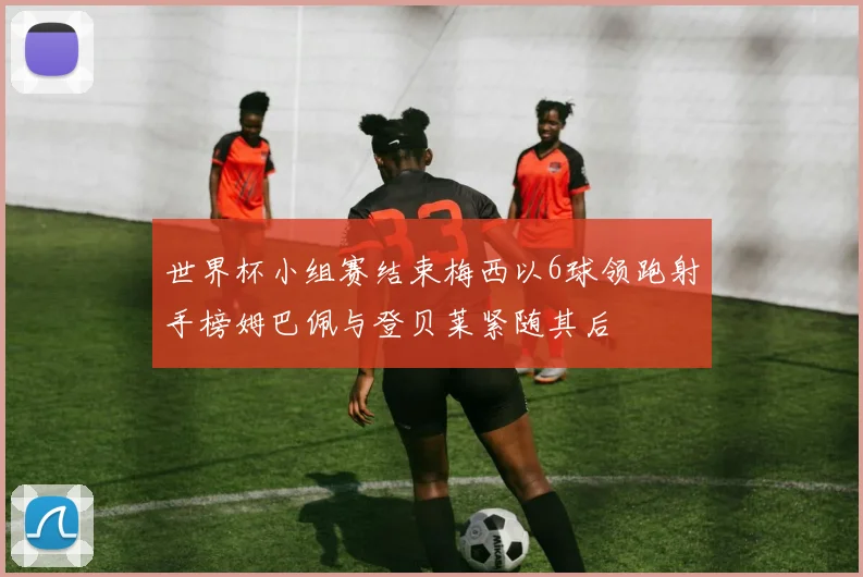 世界杯小组赛结束梅西以6球领跑射手榜姆巴佩与登贝莱紧随其后