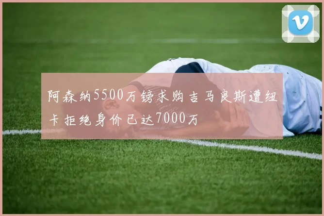 阿森纳5500万镑求购吉马良斯遭纽卡拒绝身价已达7000万