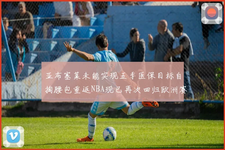 亚布塞莱未能实现五季医保目标自掏腰包重返NBA现已再次回归欧洲赛场